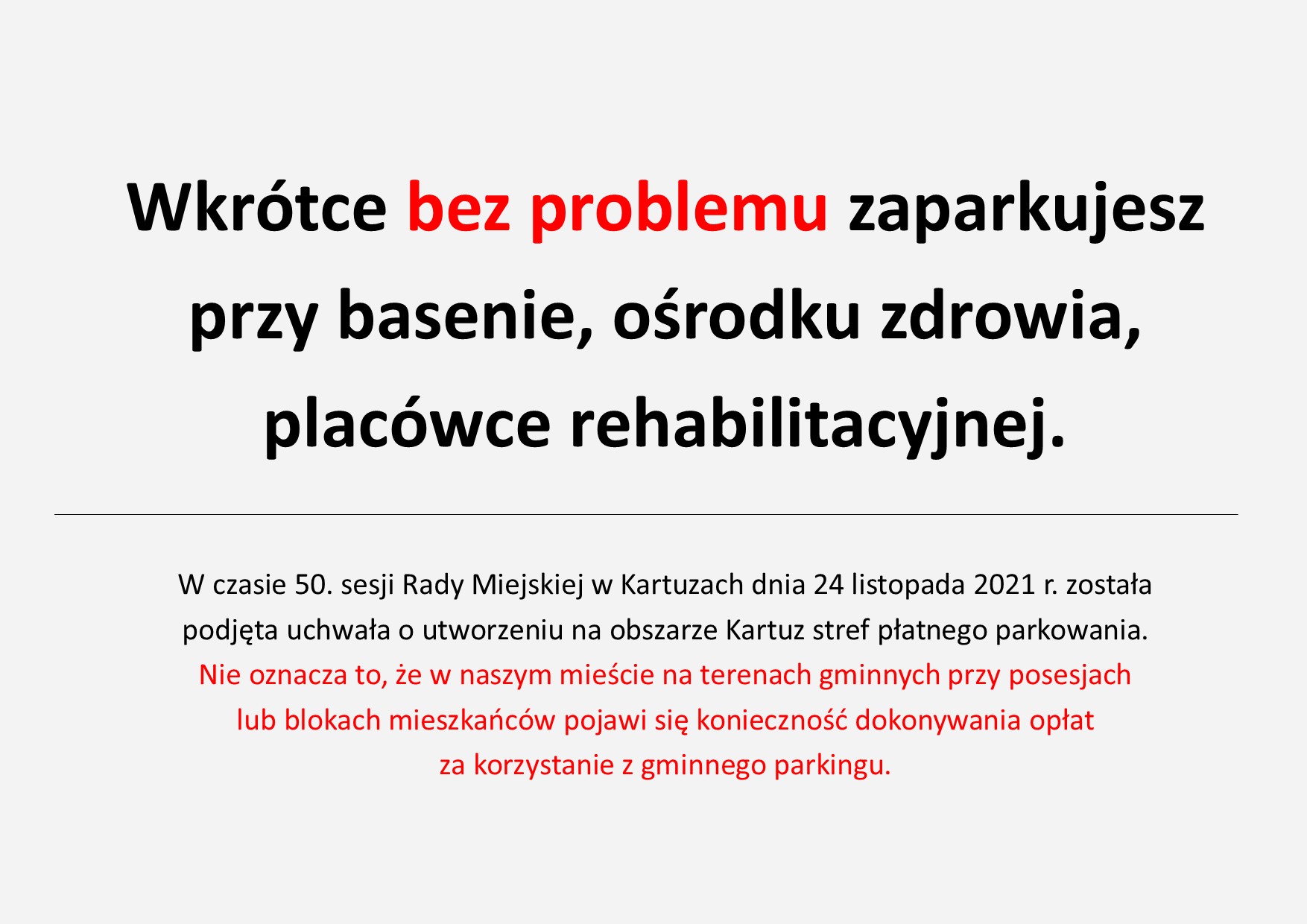 Plansza, napis: Wkrótce bez problemu zaparkujesz przy basenie, ośrodku zdrowia,  placówce rehabilitacyjnej.  W czasie 50. sesji Rady Miejskiej w Kartuzach dnia 24 listopada 2021 r. została  podjęta uchwała o utworzeniu na obszarze Kartuz stref płatnego parkowania.  Nie oznacza to, że w naszym mieście na terenach gminnych przy posesjach  lub blokach mieszkańców pojawi się konieczność dokonywania opłat  za korzystanie z gminnego parkingu.