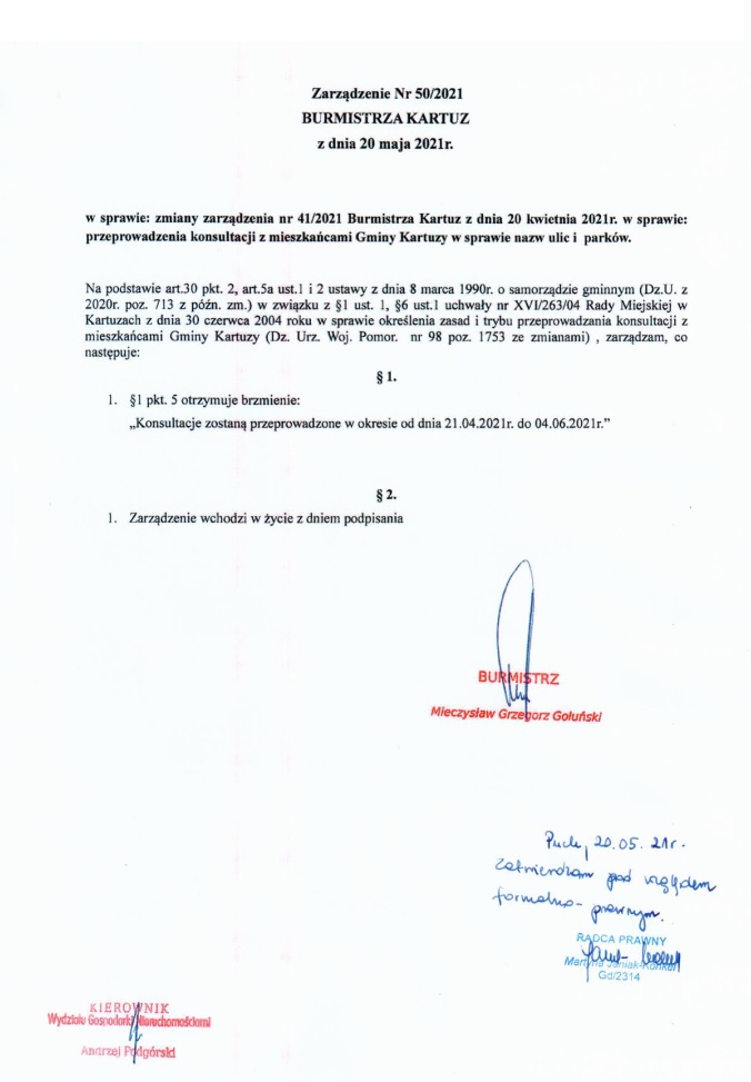 Zarządzenie Nr 50/2021 BURMISTRZA KARTUZ z dnia 20 maja 2021r. w sprawie: zmiany zarządzenia nr 41/2021 Burmistrza Kartuz z dnia 20 kwietnia 2021r. w sprawie: przeprowadzenia konsultacji z mieszkańcami Gminy Kartuzy w sprawie nazw ulic i  parków. Na podstawie art.30 pkt. 2, art.5a ust.1 i 2 ustawy z dnia 8 marca 1990r. o samorządzie gminnym (Dz.U. z 2020r. poz. 713 z późn. zm.) w związku z §1 ust. 1, §6 ust.1 uchwały nr XVI/263/04 Rady Miejskiej w Kartuzach z dnia 30 czerwca 2004 roku w sprawie określenia zasad i trybu przeprowadzania konsultacji z mieszkańcami Gminy Kartuzy (Dz. Urz. Woj. Pomor.  nr 98 poz. 1753 ze zmianami) , zarządzam, co następuje: § 1. 1. §1 pkt. 5 otrzymuje brzmienie: „Konsultacje zostaną przeprowadzone w okresie od dnia 21.04.2021r. do 04.06.2021r.” § 2. 1. Zarządzenie wchodzi w życie z dniem podpisania